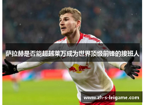 萨拉赫是否能超越莱万成为世界顶级前锋的接班人