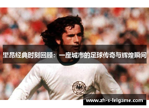 里昂经典时刻回顾:一座城市的足球传奇与辉煌瞬间 里昂经典时刻回顾:一座城市的足球传奇与辉煌瞬间